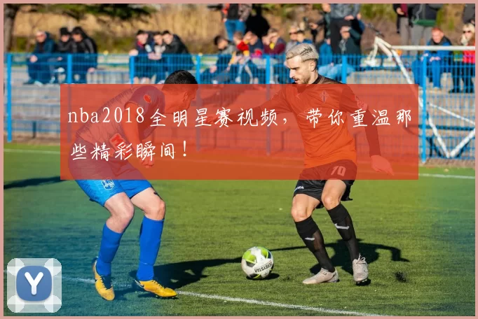 nba2018全明星赛视频，带你重温那些精彩瞬间！