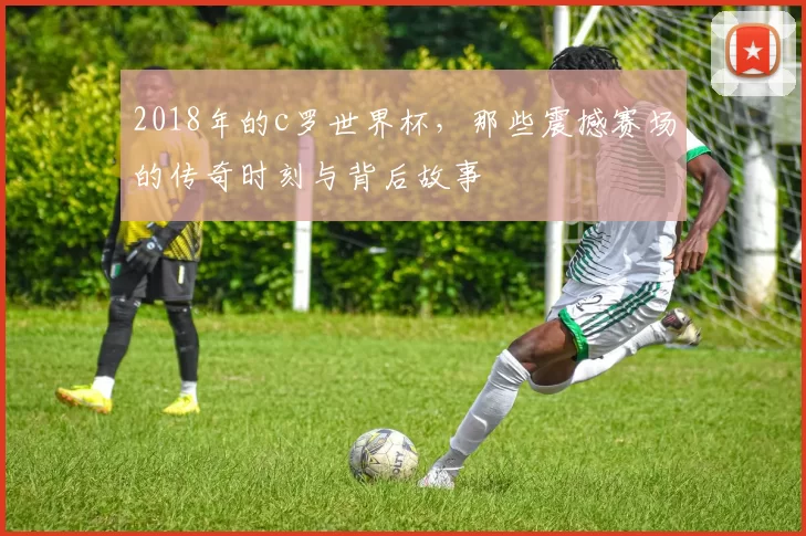 2018年的c罗世界杯，那些震撼赛场的传奇时刻与背后故事