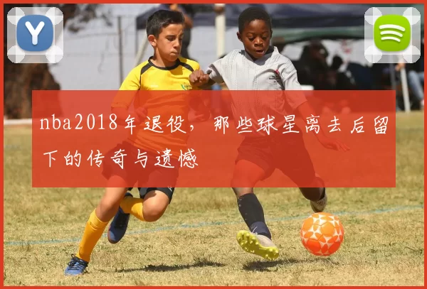 nba2018年退役，那些球星离去后留下的传奇与遗憾