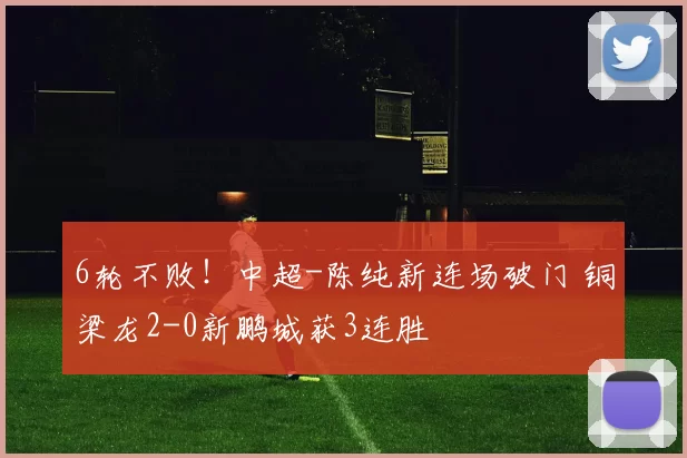 6轮不败！中超-陈纯新连场破门 铜梁龙2-0新鹏城获3连胜