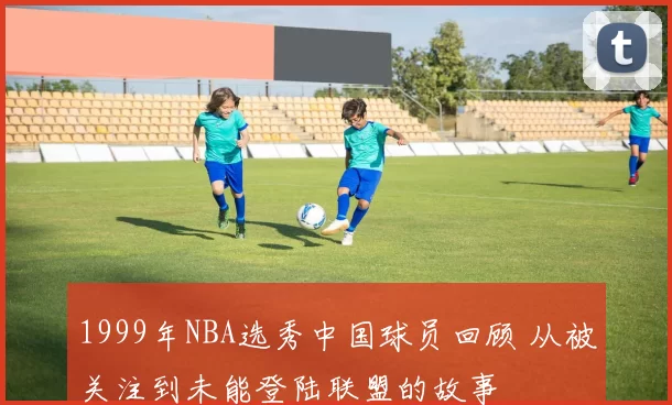 1999年NBA选秀中国球员回顾 从被关注到未能登陆联盟的故事