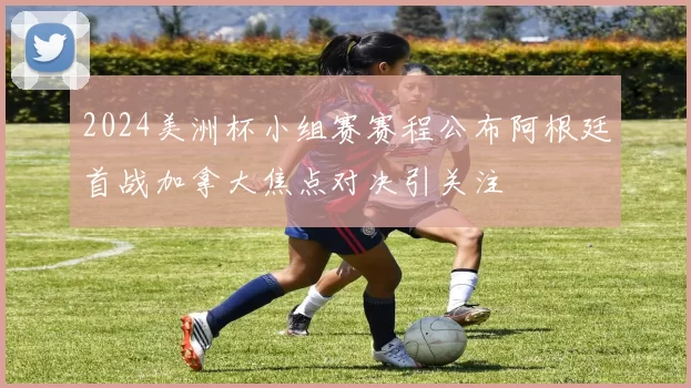 2024美洲杯小组赛赛程公布阿根廷首战加拿大焦点对决引关注