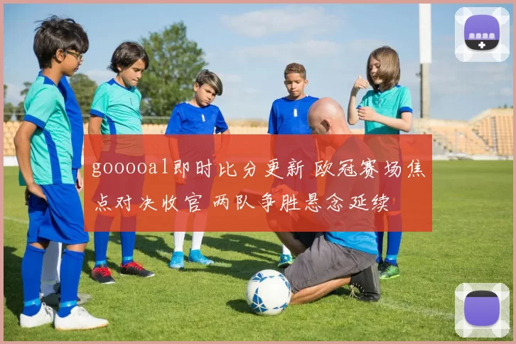 gooooal即时比分更新 欧冠赛场焦点对决收官 两队争胜悬念延续