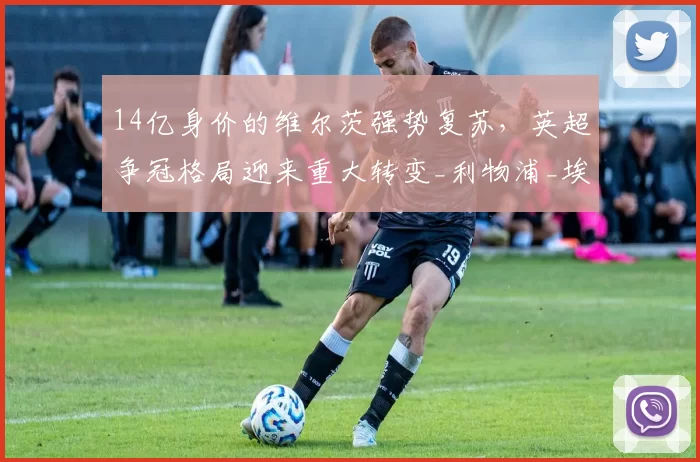 14亿身价的维尔茨强势复苏,英超争冠格局迎来重大转变_利物浦_埃基蒂克_阿森纳