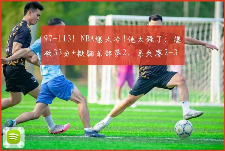 97-113！NBA爆大冷!他太强了：爆砍33分+掀翻东部第2，系列赛2-3