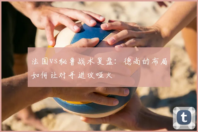 法国vs秘鲁战术复盘:德尚的布局如何让对手进攻哑火