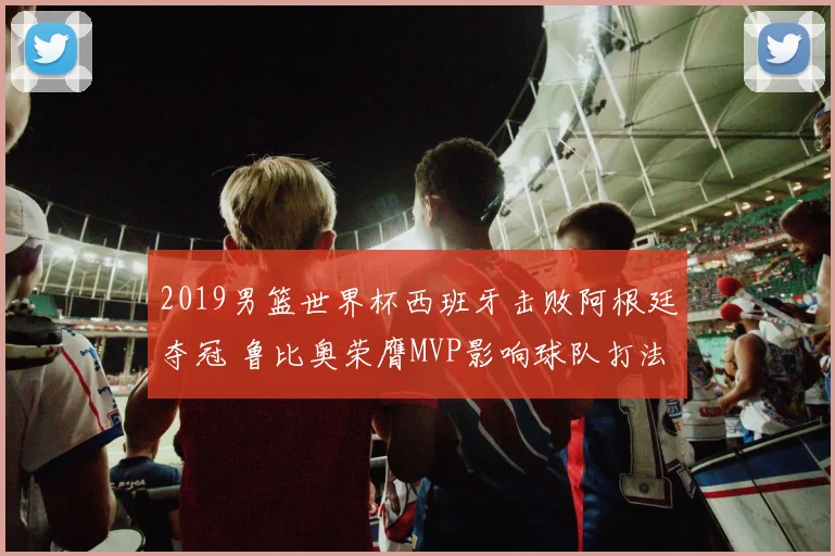 2019男篮世界杯西班牙击败阿根廷夺冠 鲁比奥荣膺MVP影响球队打法