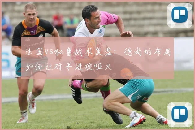 法国vs秘鲁战术复盘:德尚的布局如何让对手进攻哑火