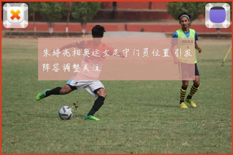 朱婷亮相奥运女足守门员位置 引发阵容调整关注