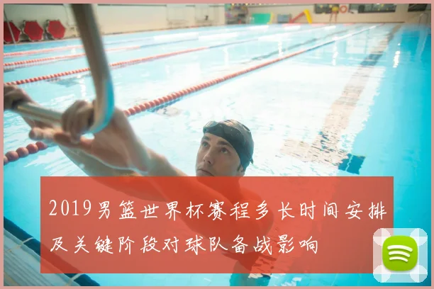 2019男篮世界杯赛程多长时间安排及关键阶段对球队备战影响