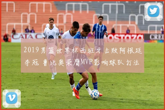 2019男篮世界杯西班牙击败阿根廷夺冠 鲁比奥荣膺MVP影响球队打法