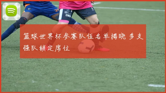 篮球世界杯参赛队伍名单揭晓 多支强队锁定席位